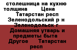 столешница на кухню  толщина 2,5 › Цена ­ 1 000 - Татарстан респ., Зеленодольский р-н, Зеленодольск г. Домашняя утварь и предметы быта » Другое   . Татарстан респ.